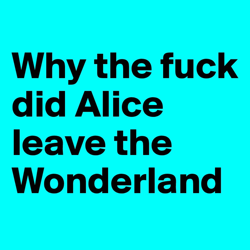 
Why the fuck did Alice leave the Wonderland