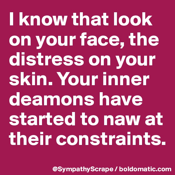 I know that look on your face, the distress on your skin. Your inner deamons have started to naw at their constraints.