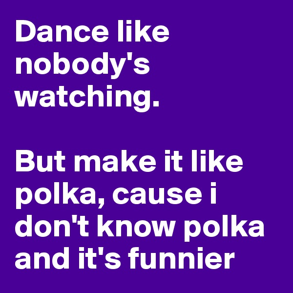 Dance like nobody's watching.

But make it like polka, cause i don't know polka and it's funnier