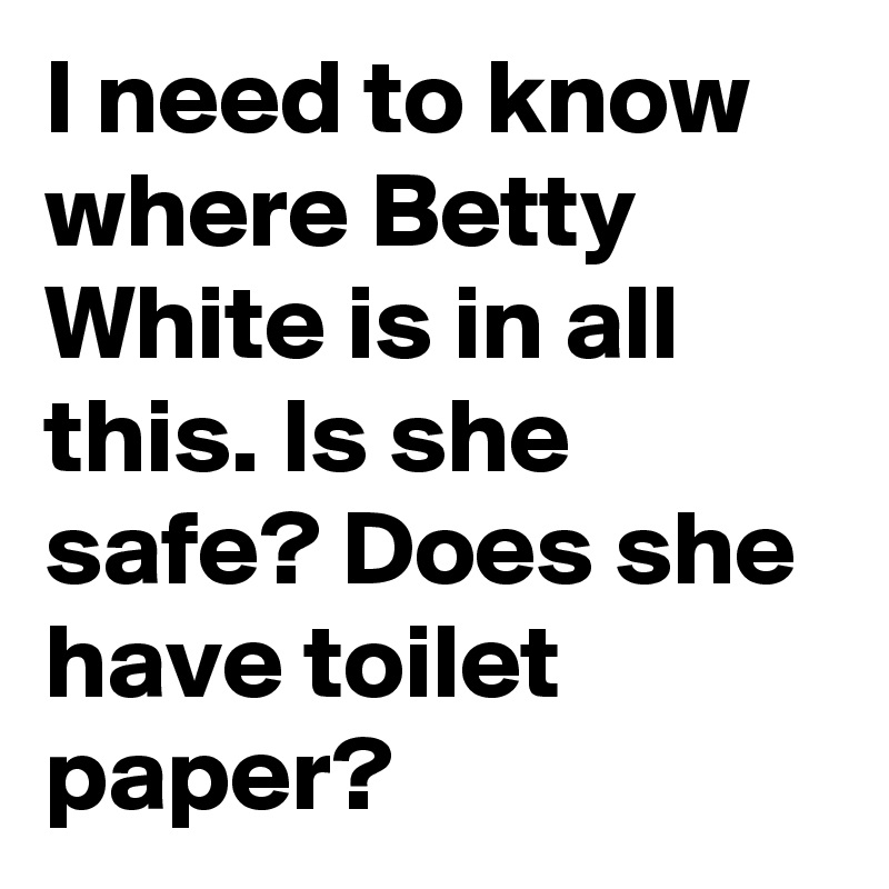 I need to know where Betty White is in all this. Is she safe? Does she have toilet paper?