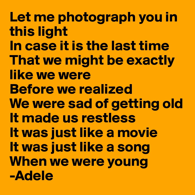Let me photograph you in this light
In case it is the last time
That we might be exactly like we were
Before we realized
We were sad of getting old
It made us restless
It was just like a movie
It was just like a song
When we were young
-Adele