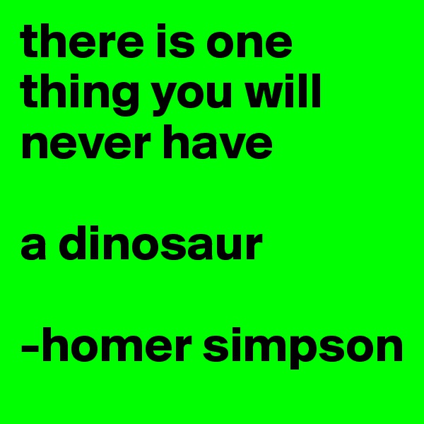 there is one thing you will never have

a dinosaur

-homer simpson