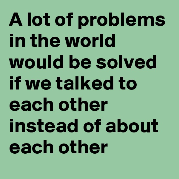A lot of problems in the world would be solved if we talked to each other instead of about each other