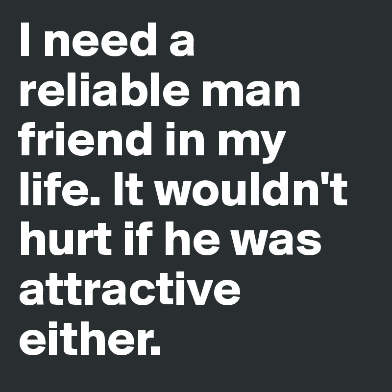 I need a reliable man friend in my life. It wouldn't hurt if he was attractive either. 