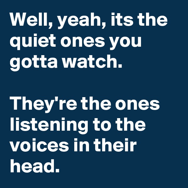 Well, yeah, its the quiet ones you gotta watch. 

They're the ones listening to the voices in their head.