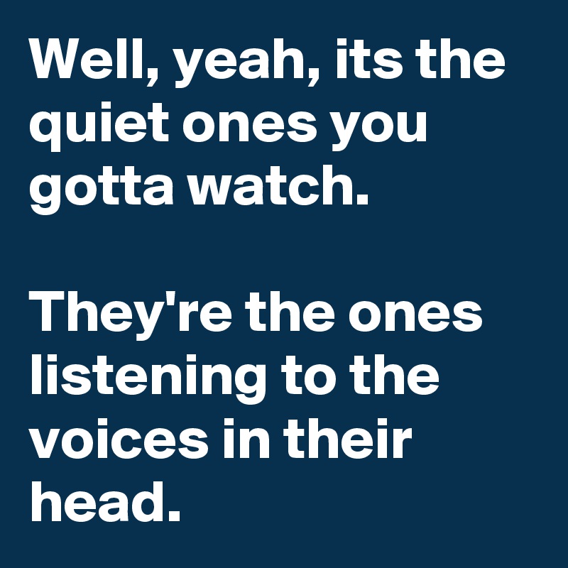 Well, yeah, its the quiet ones you gotta watch. 

They're the ones listening to the voices in their head.