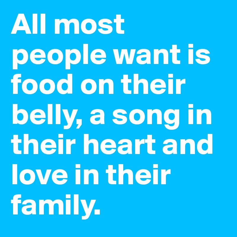 All most people want is food on their belly, a song in their heart and love in their family.