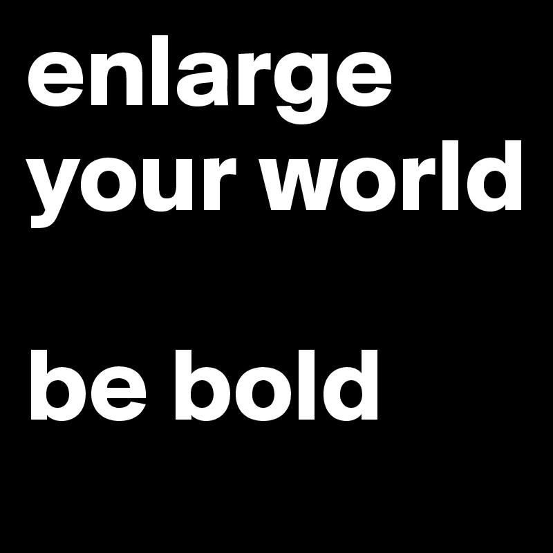 enlarge your world

be bold