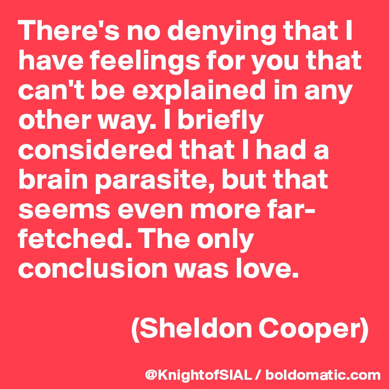 There's no denying that I have feelings for you that can't be explained in any other way. I briefly considered that I had a brain parasite, but that seems even more far-fetched. The only conclusion was love.

                   (Sheldon Cooper)