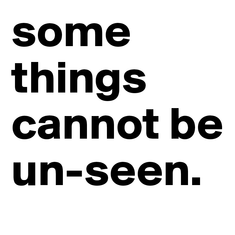 some things cannot be 
un-seen.