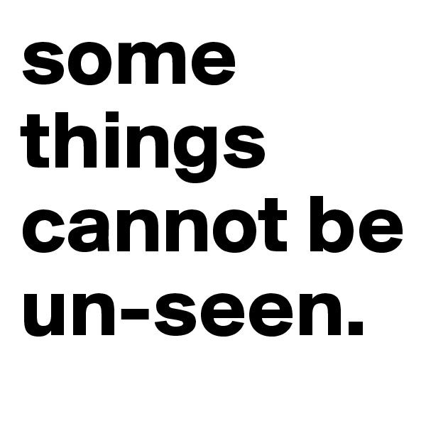 some things cannot be 
un-seen.