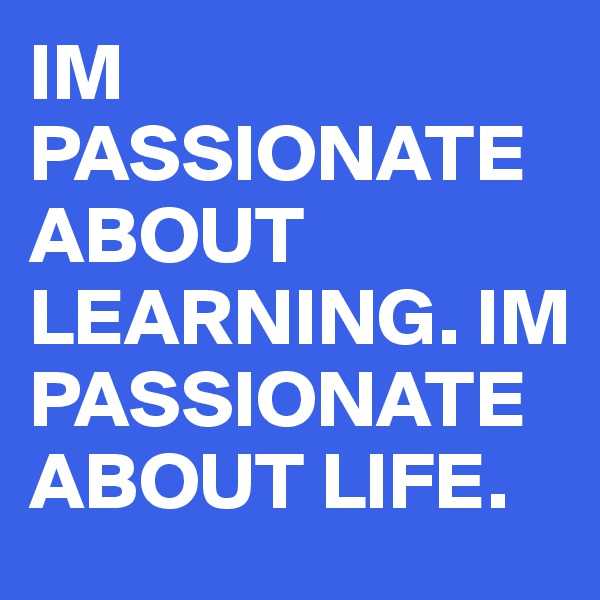 IM PASSIONATE ABOUT LEARNING. IM PASSIONATE ABOUT LIFE.