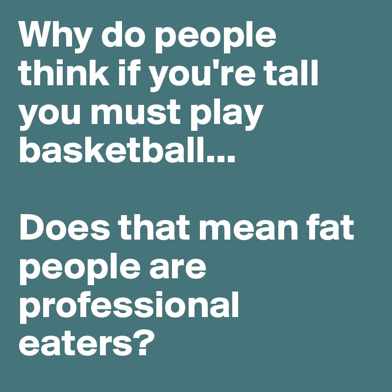 Why do people think if you're tall you must play basketball...

Does that mean fat people are professional eaters?