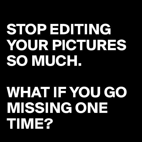 
STOP EDITING YOUR PICTURES SO MUCH. 

WHAT IF YOU GO MISSING ONE TIME?
