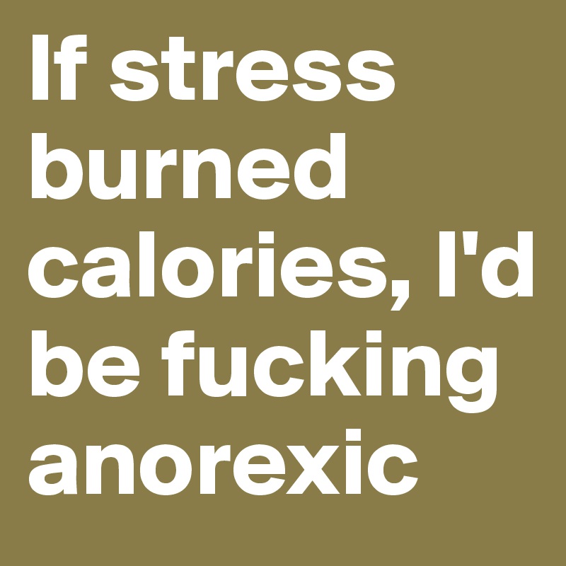 If stress burned calories, I'd be fucking anorexic