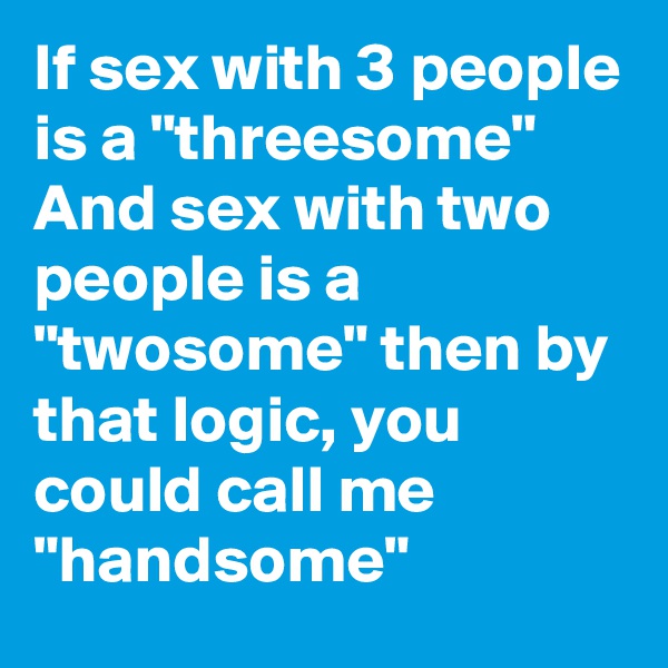If sex with 3 people is a "threesome" And sex with two people is a "twosome" then by that logic, you could call me "handsome"