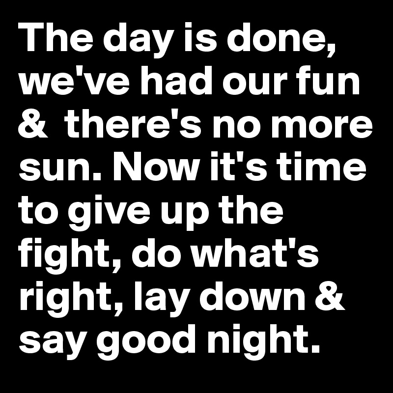 The day is done, we've had our fun &  there's no more sun. Now it's time to give up the fight, do what's right, lay down & say good night.