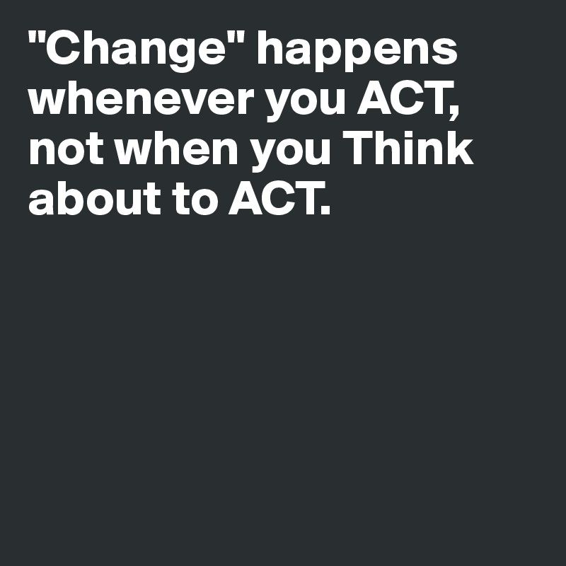 "Change" happens whenever you ACT, not when you Think about to ACT.  





