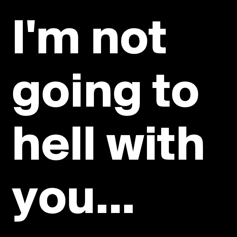 I'm not going to hell with you...