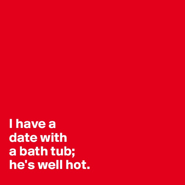 







I have a 
date with 
a bath tub; 
he's well hot.