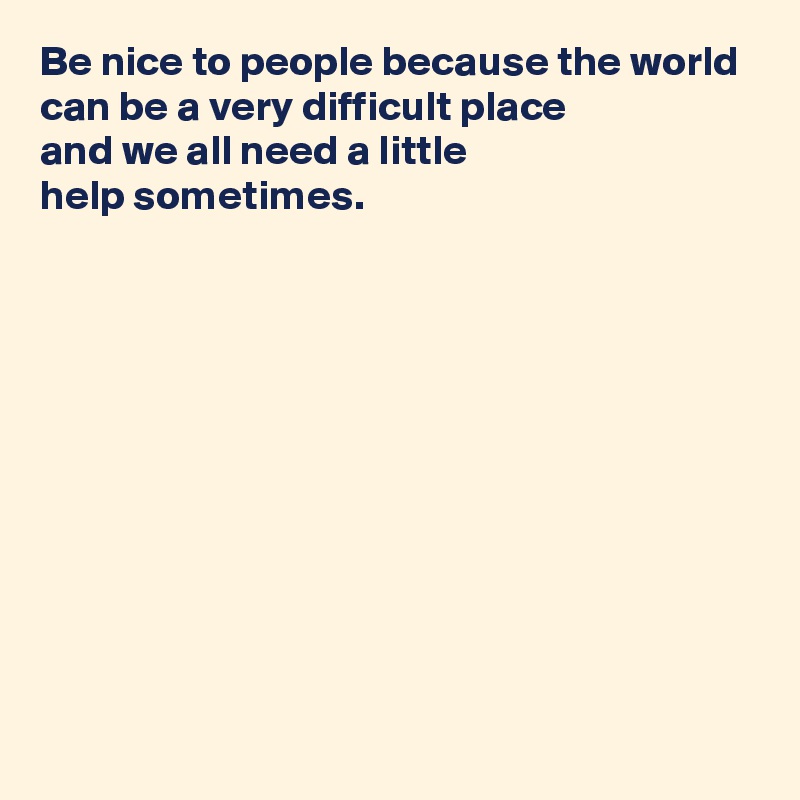Be nice to people because the world can be a very difficult place 
and we all need a little 
help sometimes.











