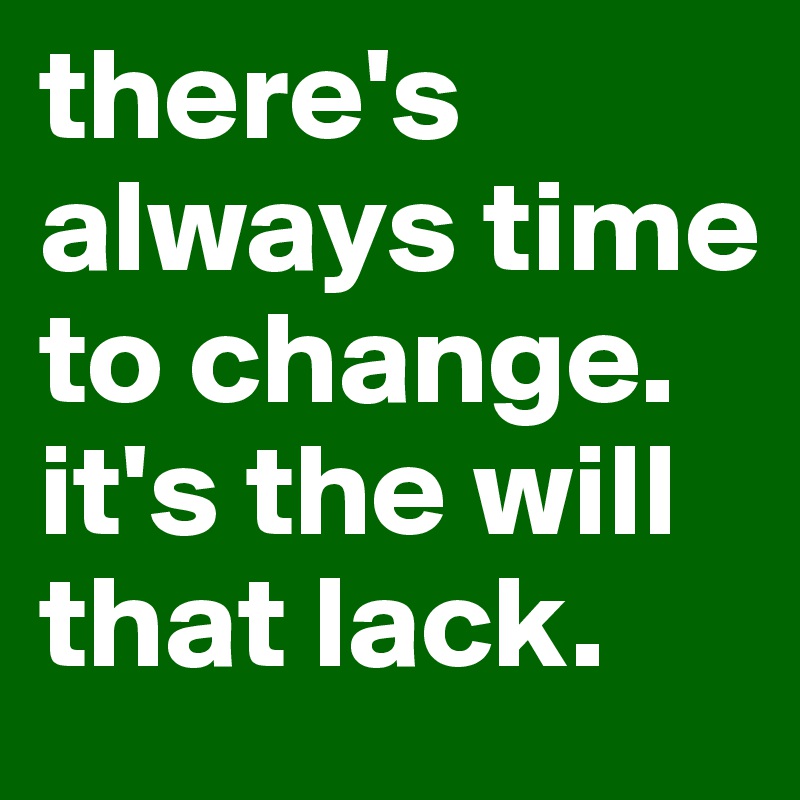 there's always time to change. it's the will that lack. 