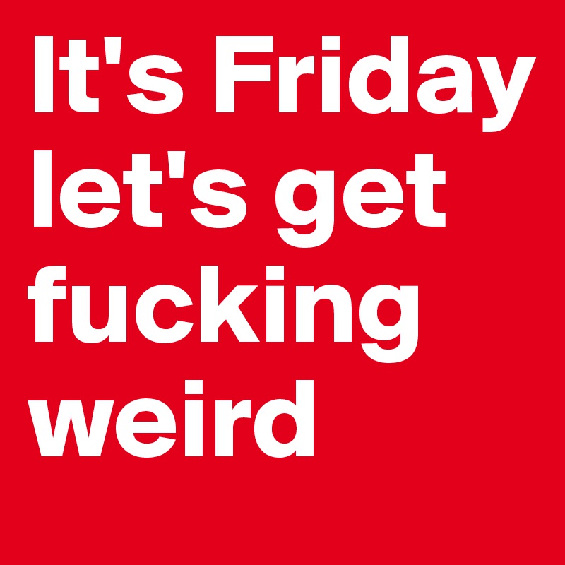 It's Friday let's get fucking weird