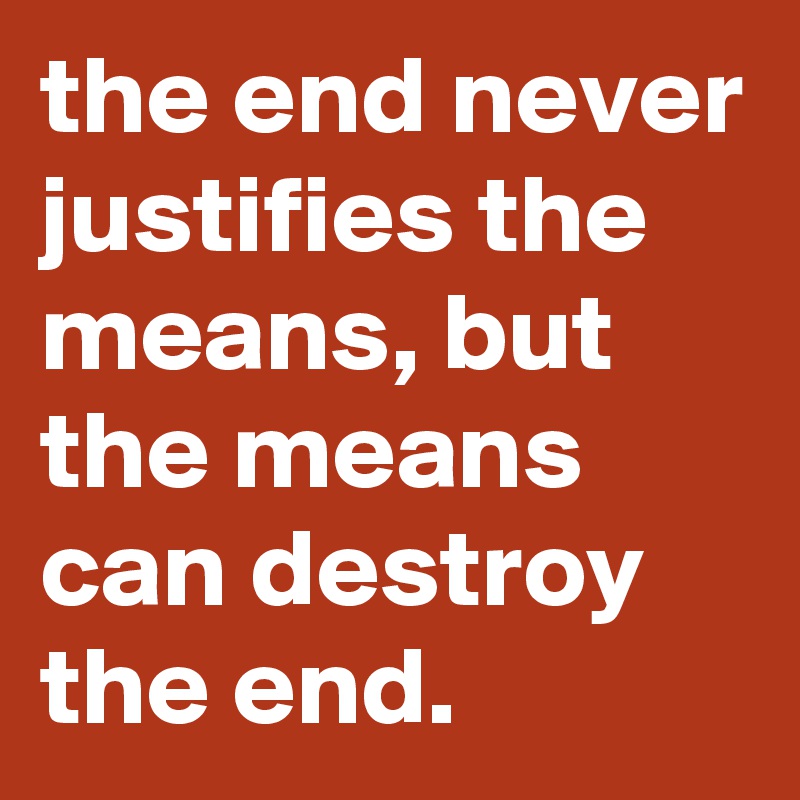 the end never justifies the means, but the means can destroy the end.