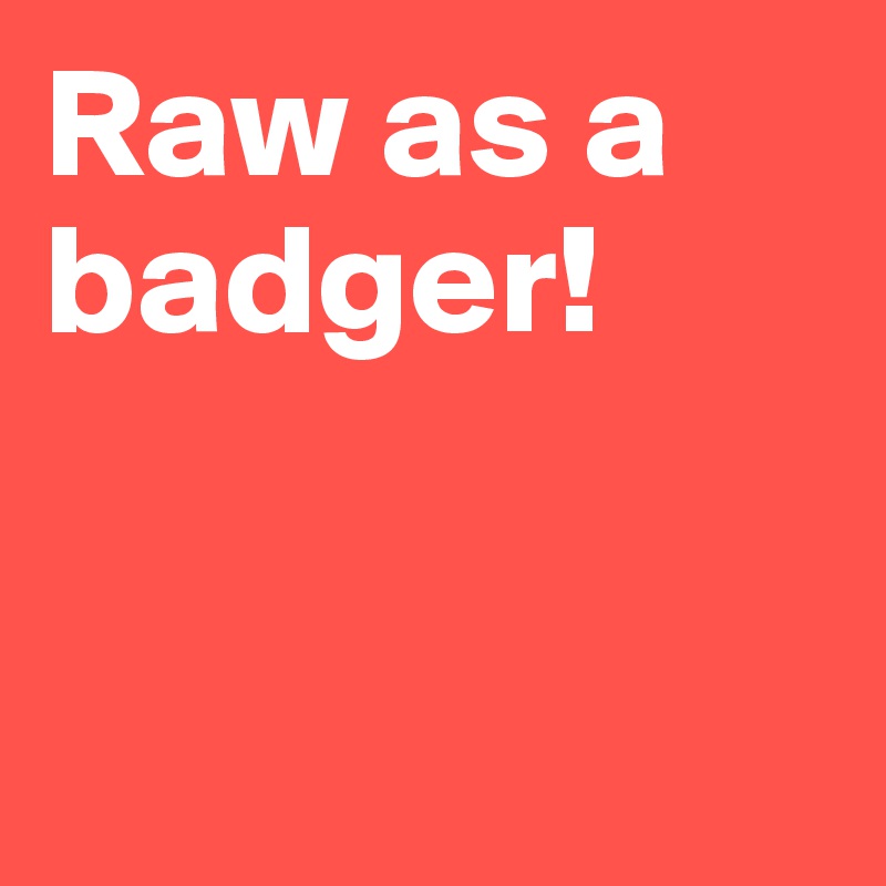 Raw as a badger!


