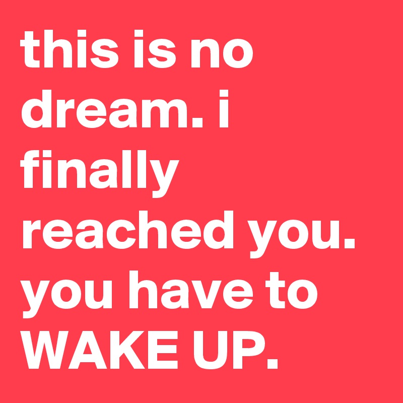 this is no dream. i finally reached you. you have to WAKE UP.