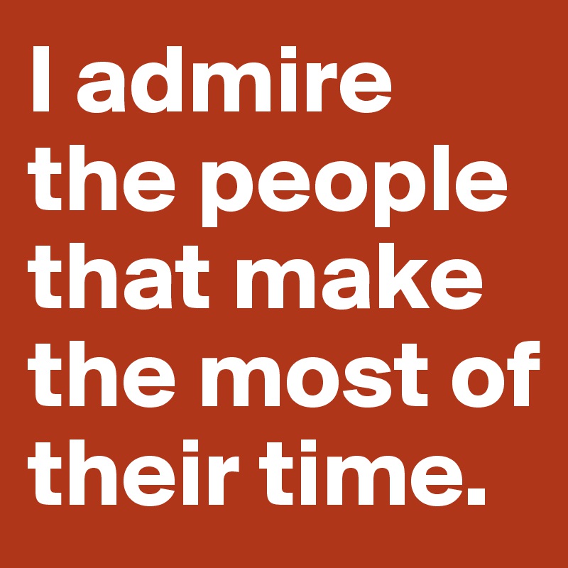 I admire the people that make the most of their time.