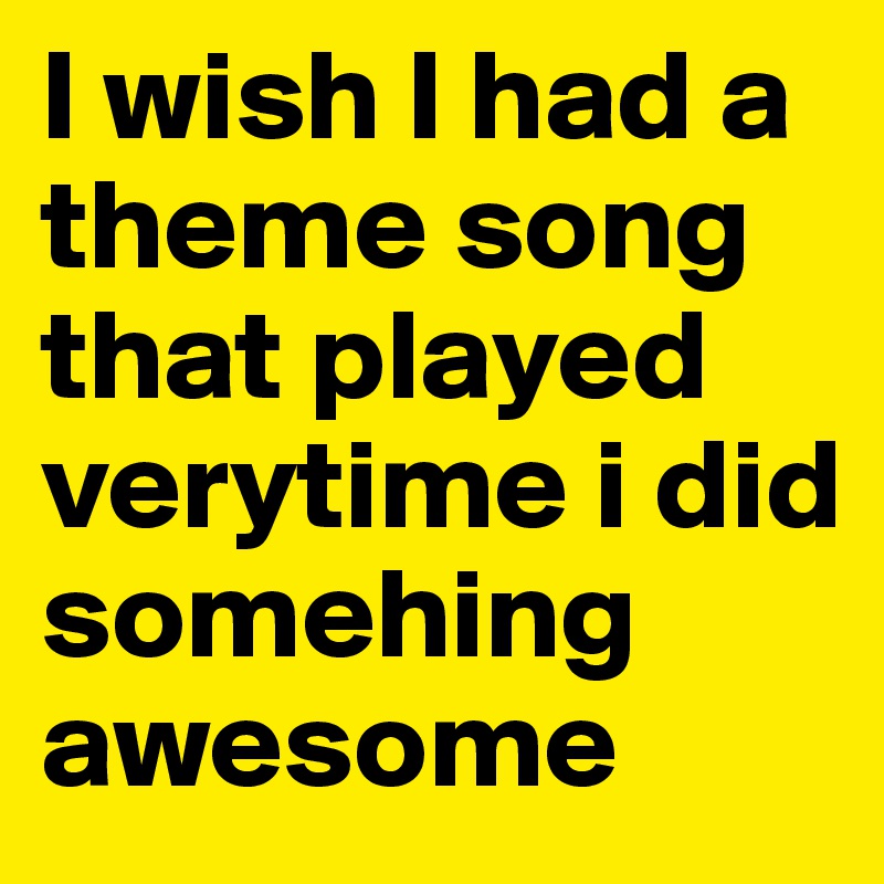 I wish I had a theme song that played verytime i did somehing awesome