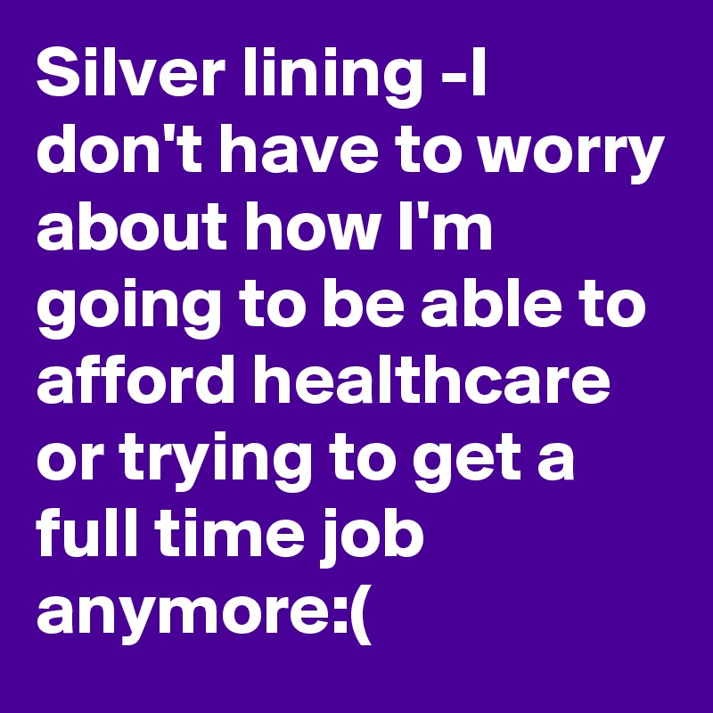 Silver lining -I don't have to worry about how I'm going to be able to afford healthcare or trying to get a full time job anymore:(