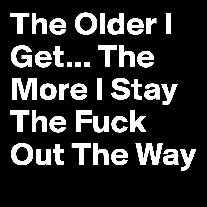 The Older I Get... The More I Stay The Fuck Out The Way