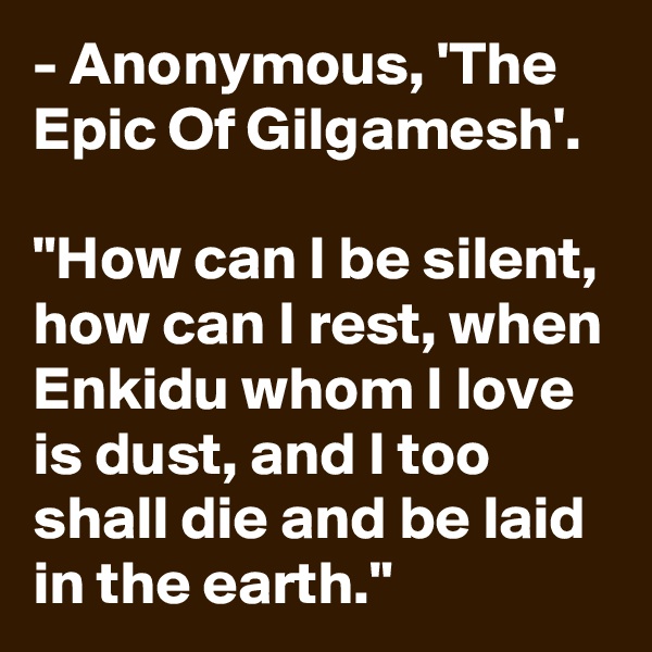 - Anonymous, 'The Epic Of Gilgamesh'.

"How can I be silent, how can I rest, when Enkidu whom I love is dust, and I too shall die and be laid in the earth."