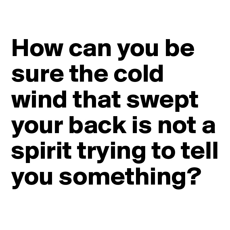 
How can you be sure the cold wind that swept your back is not a spirit trying to tell you something?