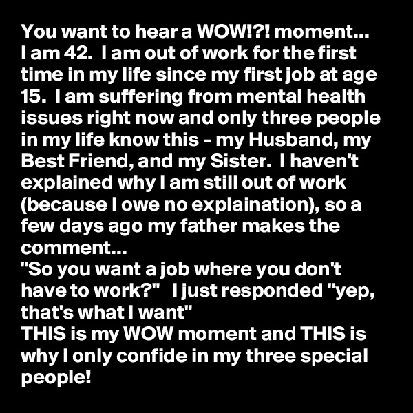 You want to hear a WOW!?! moment...
I am 42.  I am out of work for the first time in my life since my first job at age 15.  I am suffering from mental health issues right now and only three people in my life know this - my Husband, my Best Friend, and my Sister.  I haven't explained why I am still out of work (because I owe no explaination), so a few days ago my father makes the comment...
"So you want a job where you don't have to work?"   I just responded "yep, that's what I want"
THIS is my WOW moment and THIS is why I only confide in my three special people!