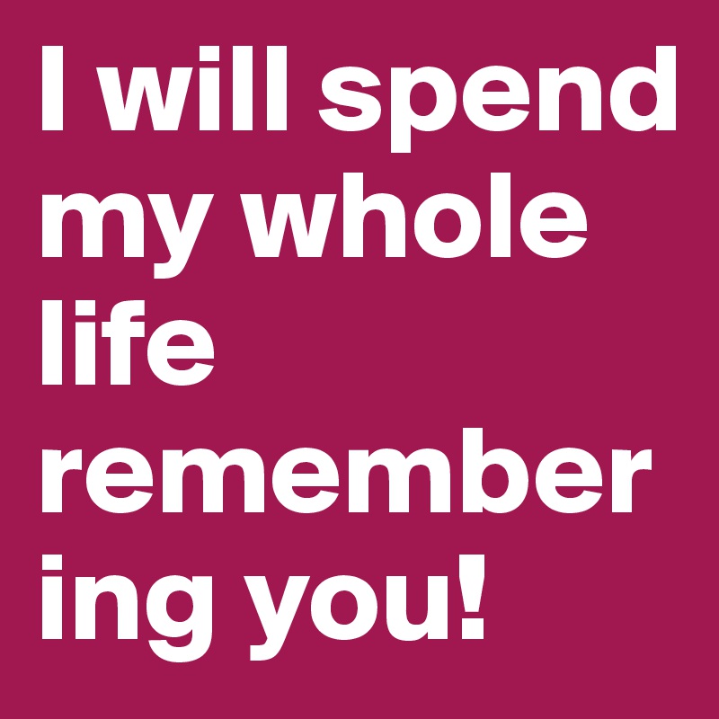 I will spend my whole life remembering you!