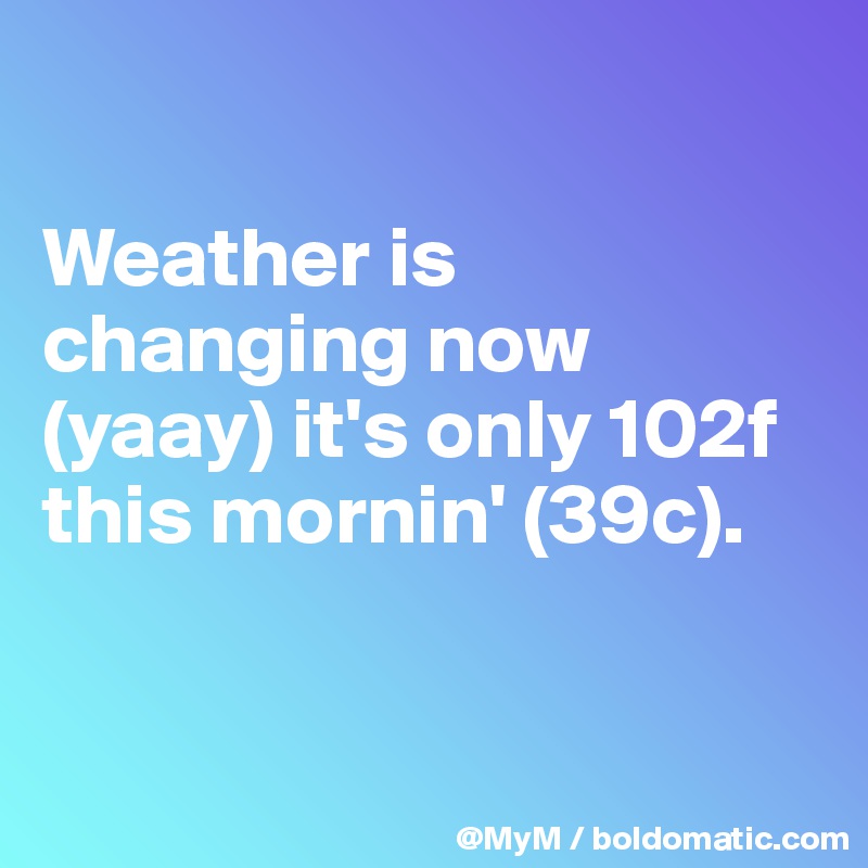 

Weather is changing now (yaay) it's only 102f this mornin' (39c). 


