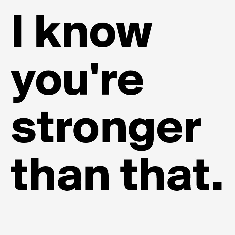 I know you're stronger than that.