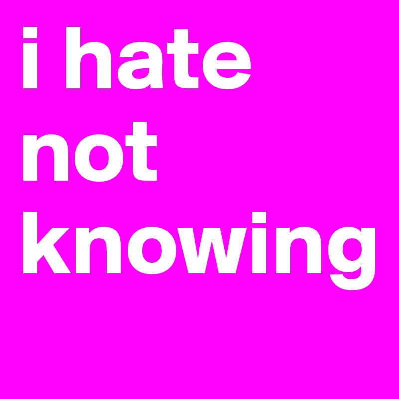 i hate not knowing