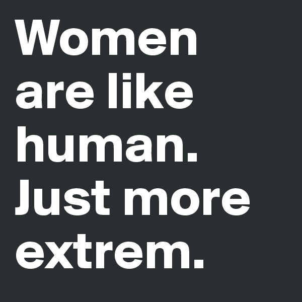 Women are like human. Just more extrem. 