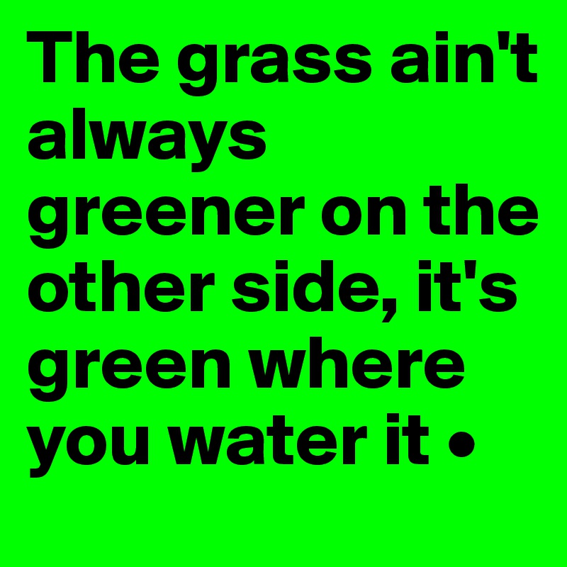 The grass ain't always greener on the other side, it's green where you water it •