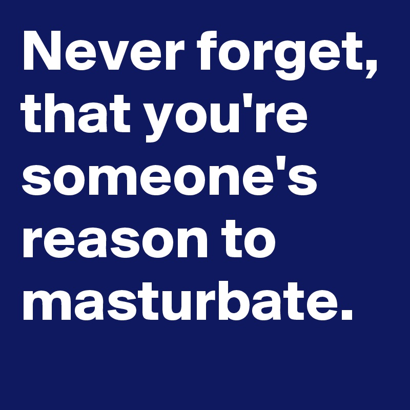 Never forget, that you're someone's reason to masturbate. 