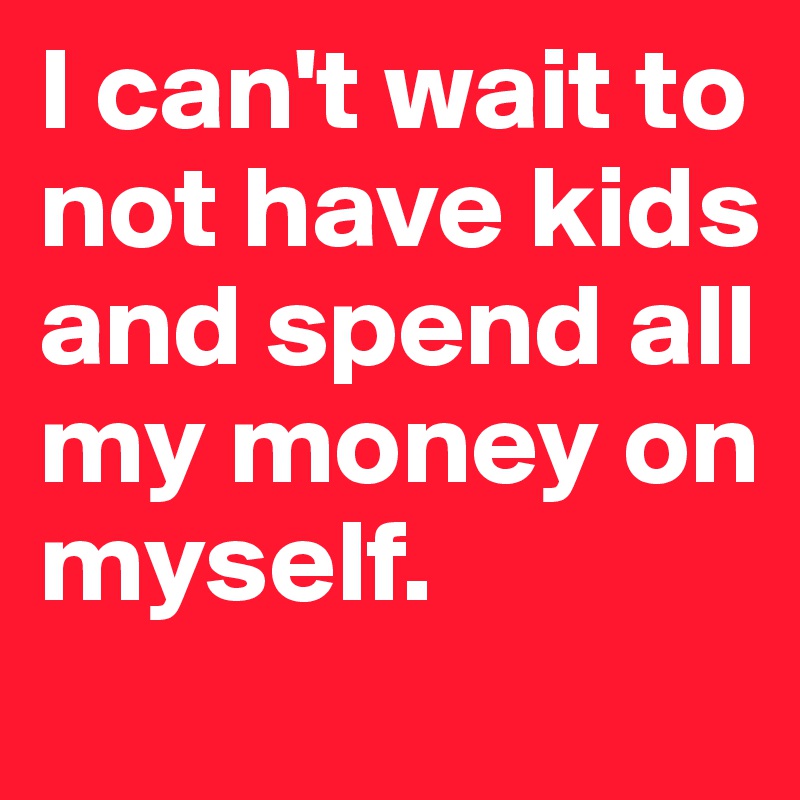 I can't wait to not have kids and spend all my money on myself. 