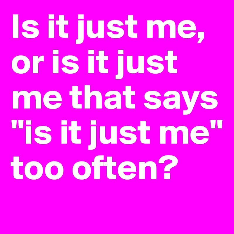 Is it just me, or is it just me that says "is it just me" too often?