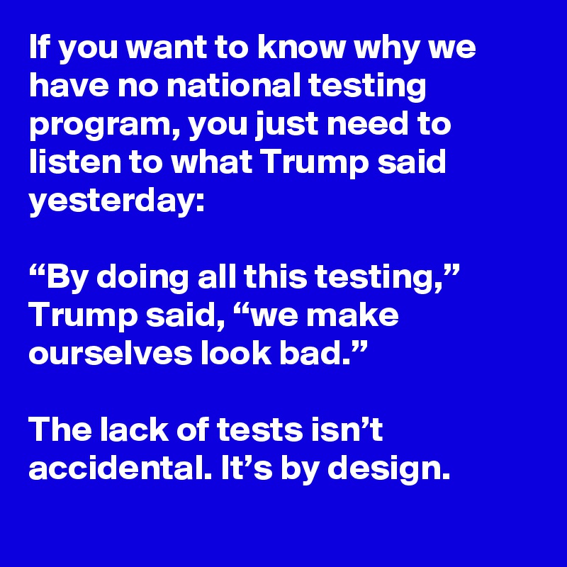 If you want to know why we have no national testing program, you just need to listen to what Trump said yesterday:

“By doing all this testing,” Trump said, “we make ourselves look bad.”

The lack of tests isn’t accidental. It’s by design.