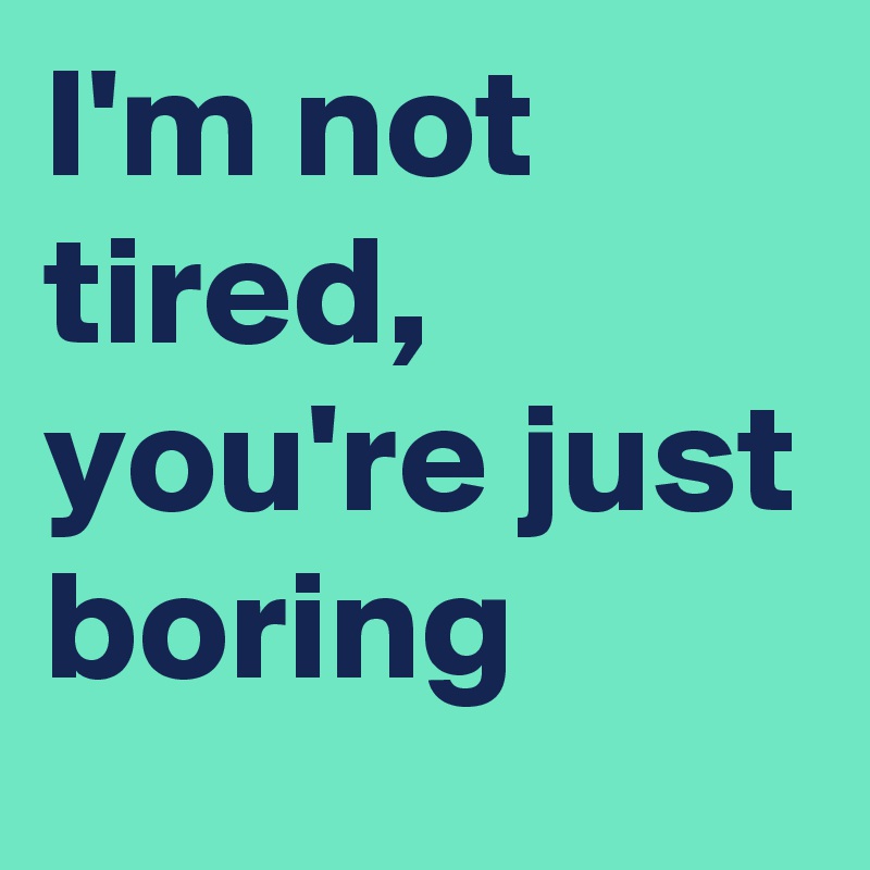 I'm not tired, you're just boring