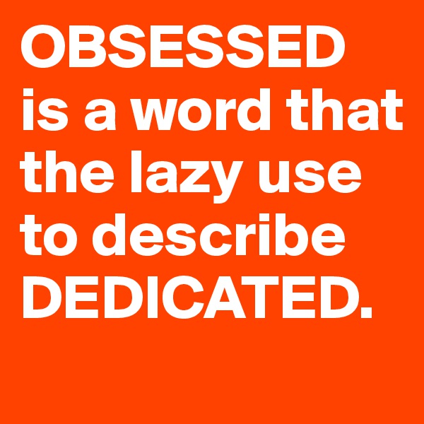 OBSESSED is a word that the lazy use to describe DEDICATED.