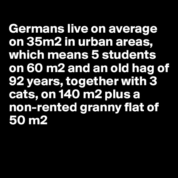 
Germans live on average on 35m2 in urban areas, which means 5 students on 60 m2 and an old hag of 92 years, together with 3 cats, on 140 m2 plus a non-rented granny flat of 50 m2


